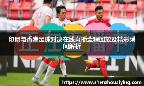 印尼与香港足球对决在线直播全程回放及精彩瞬间解析