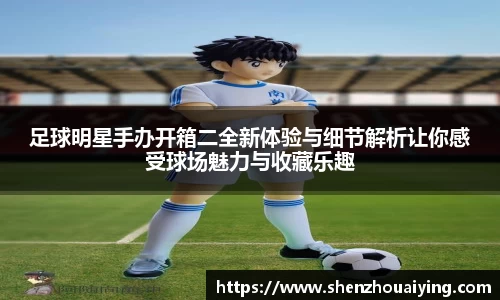 足球明星手办开箱二全新体验与细节解析让你感受球场魅力与收藏乐趣