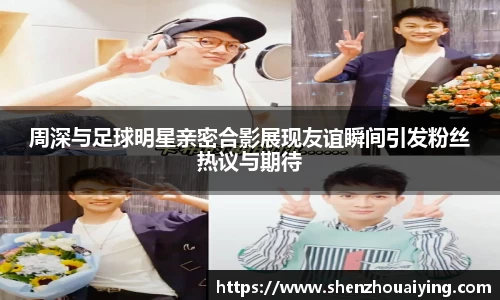 周深与足球明星亲密合影展现友谊瞬间引发粉丝热议与期待
